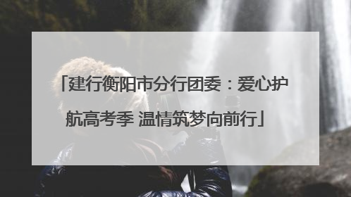 建行衡阳市分行团委：爱心护航高考季 温情筑梦向前行